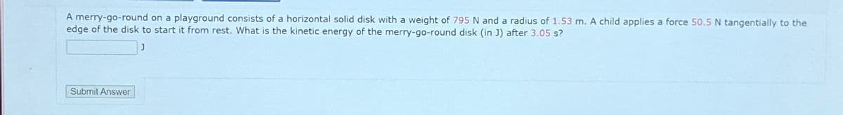 A merry-go-round on a playground consists of a horizontal solid disk with a weight of 795 N and a radius of 1.53 m. A child applies a force 50.5 N tangentially to the
edge of the disk to start it from rest. What is the kinetic energy of the merry-go-round disk (in J) after 3.05 s?
J
Submit Answer