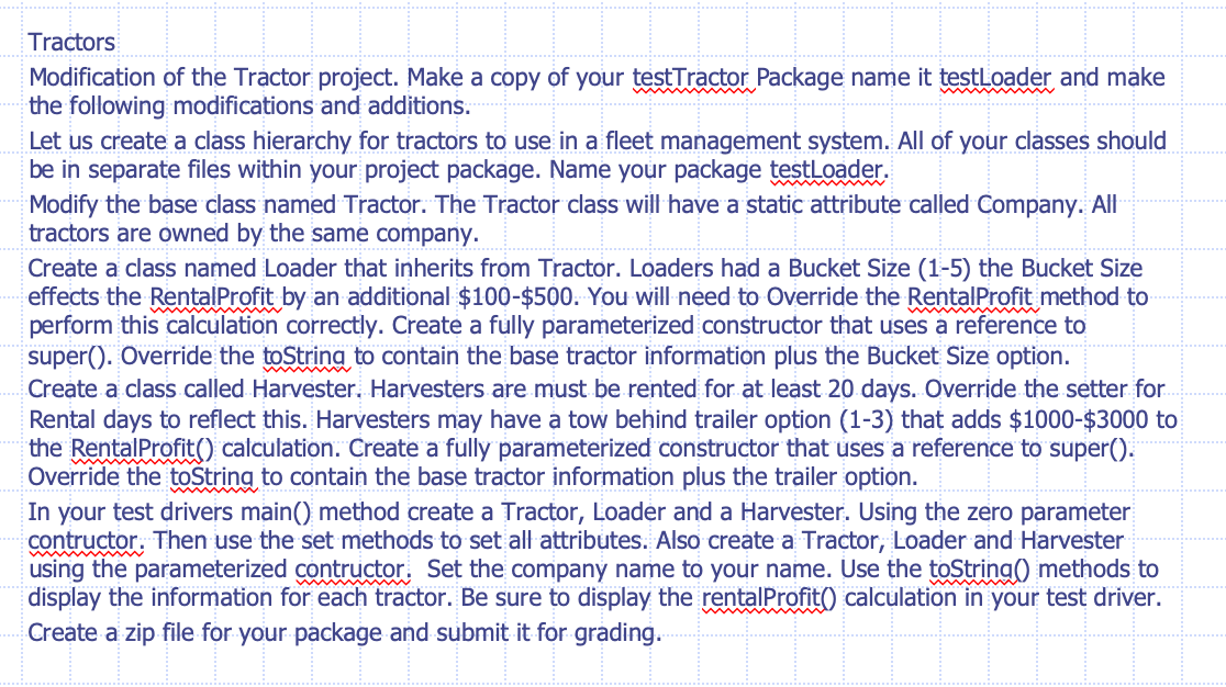 Tractors
Modification of the Tractor project. Make a copy of your testTractor Package name it testloader and make
the following modifications and additions.
Let us create a class hierarchy for tractors to use in a fleet management system. All of your classes should
be in separate files within your project package. Name your package testloader.
Modify the base class named Tractor. The Tractor class will have a static attribute called Company. All
tractors are owned by the same company.
Create a class named Loader that inherits from Tractor. Loaders had a Bucket Size (1-5) the Bucket Size
effects the RentalProfit by an additional $100-$500. You will need to Override the RentalProfit method to
perform this calculation correctly. Create a fully parameterized constructor that uses a reference to
super(). Override the toString to contain the base tractor information plus the Bucket Size option.
.Create a class called Harvester. Harvesters are must be rented for at least 20 days. Override the setter for.
Rental days to reflect this. Harvesters may have a tow behind trailer option (1-3) that adds $1000-$3000 to
the RentalProfit() calculation. Create a fully parameterized constructor that uses a reference to super().
Override the toString to contain the base tractor information plus the trailer option.
In your test drivers main() method create a Tractor, Loader and a Harvester. Using the zero parameter
contructor. Then use the set methods to set all attributes. Also create a Tractor, Loader and Harvester
using the parameterized contructor. Set the company name to your name. Use the toString() methods to
display the information for each tractor. Be sure to display the rentalProfit() calculation in your test driver.
Create a zip file for your package and submit it for grading.
