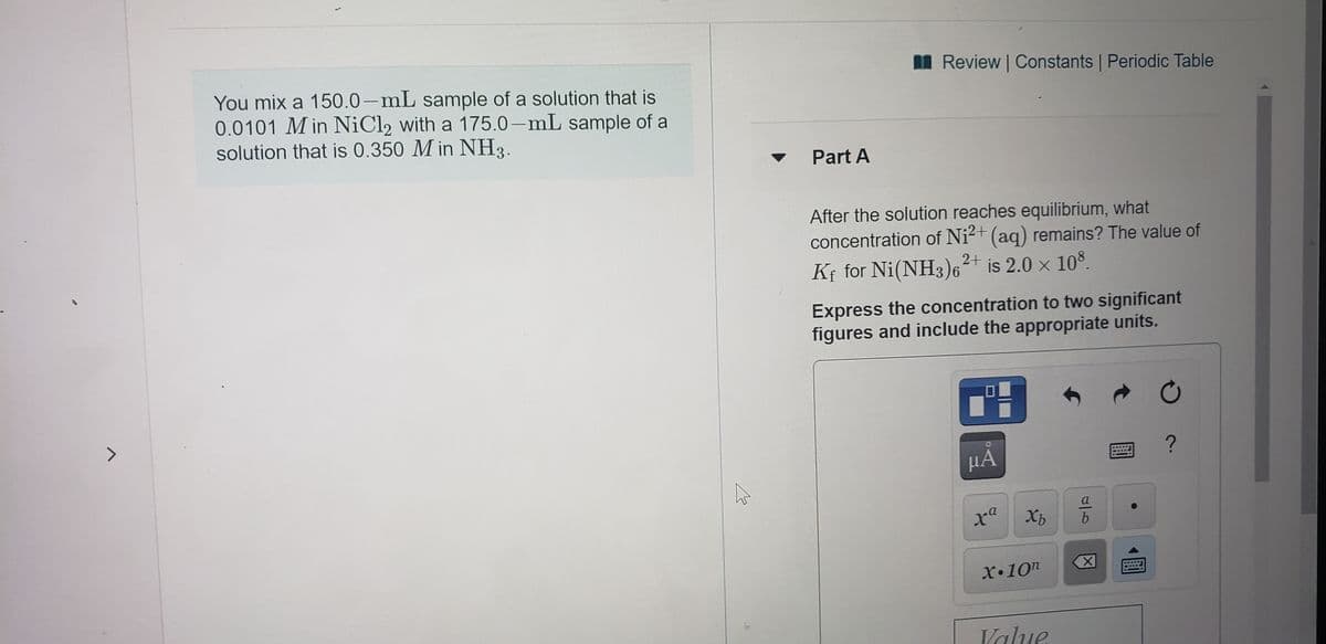 I Review Constants Periodic Table
You mix a 150.0-mL sample of a solution that is
0.0101 M in NiCl2 with a 175.0-mL sample of a
solution that is 0.350 M in NH3.
Part A
After the solution reaches equilibrium, what
concentration of Ni2+ (aq) remains? The value of
Kf for Ni(NH3)6²* is 2.0 x 10°.
Express the concentration to two significant
figures and include the appropriate units.
HA
Xb
a
b.
X•10n
Value
