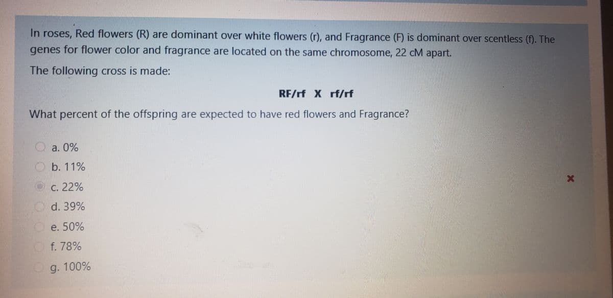 In roses, Red flowers (R) are dominant over white flowers (r), and Fragrance (F) is dominant over scentless (f). The
genes for flower color and fragrance are located on the same chromosome, 22 cM apart.
The following cross is made:
RF/rf X rf/rf
What percent of the offspring are expected to have red flowers and Fragrance?
O a. 0%
O b. 11%
Oc. 22%
O d. 39%
Oe. 50%
Of. 78%
Og. 100%
