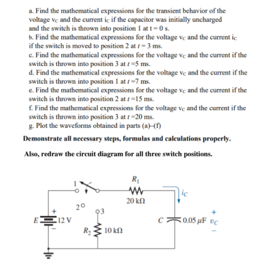 a. Find the mathematical expressions for the transient behavior of the
voltage vc and the current ic if the capacitor was initially uncharged
and the switch is thrown into position 1 at t= 0 s.
b. Find the mathematical expressions for the voltage vc and the current ic
if the switch is moved to position 2 at 1 = 3 ms.
c. Find the mathematical expressions for the voltage vc and the current if the
switch is thrown into position 3 at 1 =5 ms.
d. Find the mathematical expressions for the voltage ve and the current if the
switch is thrown into position 1 at t =7 ms.
e. Find the mathematical expressions for the voltage vc and the current if the
switch is thrown into position 2 at 1 =15 ms.
f. Find the mathematical expressions for the voltage vc and the current if the
switch is thrown into position 3 at 1 =20 ms.
g. Plot the waveforms obtained in parts (a)–{f)
Demonstrate all necessary steps, formulas and calculations properly.
Also, redraw the circuit diagram for all three switch positions.
R1
ic
20 kN
20
93
EE12 V
R2
:0.05 µF vc
10 k.
