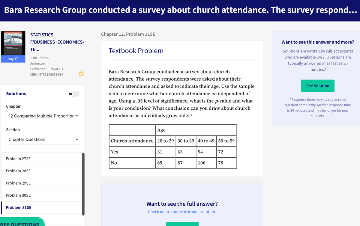 Bara Research Group conducted a survey about church attendance. The survey respond...
STATISTICS
Chapter 12, Problem 31SE
F/BUSINESS+ECONOMICS-
Want to see this answer and more?
Statistics
Business& Economics
TE...
Textbook Problem
Solutions are written by subject experts
13th Edition
who are available 24/7. Questions are
Buy 2
Anderson
typically answered in as fast as 30
Publisher: CENGAGE L
minutes.*
Bara Research Group conducted a survey about church
ISBN: 9781305881884
attendance. The survey respondents were asked about their
church attendance and asked to indicate their age. Use the sample
See Solution
Solutions
data to determine whether church attendance is independent of
age. Using a .05 level of significance, what is the p-value and what
*Response times vary by subject and
Chapter
is your conclusion? What conclusion can you draw about church
question complexity. Median response time
is 34 minutes and may be longer for new
12 Comparing Multiple Proportior
attendance as individuals grow older?
subjects.
Section
Age
Chapter Questions
Church Attendance 20 to 29 30 to 39 40 to 49 50 to 59
Yes
31
63
94
72
Problem 27SE
No
69
87
106
78
Problem 28SE
Problem 29SE
Problem 30SE
Want to see the full answer?
Problem 31SE
Check out a sample textbook solution.
REE OUESTIONS
