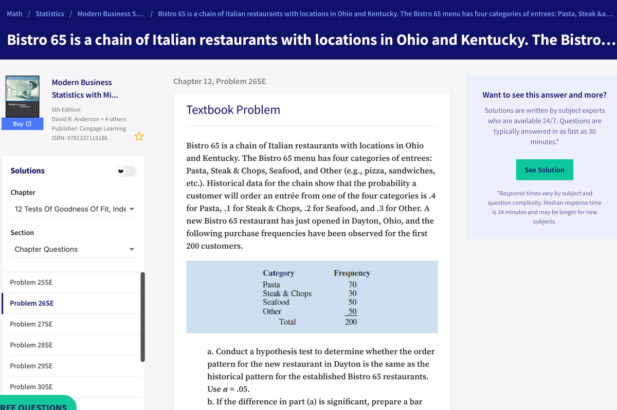 Math / Statistics / Modern Business S... / Bistro 65 is a chain of Italian restaurants with locations in Ohio and Kentucky. The Bistro 65 menu has four categories of entrees: Pasta, Steak &a...
Bistro 65 is a chain of Italian restaurants with locations in Ohio and Kentucky. The Bistro...
Modern Business
Chapter 12, Problem 26SE
Statistics with Mi...
Want to see this answer and more?
Modern Buistics
Textbook Problem
Solutions are written by subject experts
6th Edition
David R. Anderson + 4 others
who are available 24/7. Questions are
Buy 2
Publisher: Cengage Learning
typically answered in as fast as 30
ISBN: 9781337115186
minutes.*
Bistro 65 is a chain of Italian restaurants with locations in Ohio
and Kentucky. The Bistro 65 menu has four categories of entrees:
Solutions
Pasta, Steak & Chops, Seafood, and Other (e.g., pizza, sandwiches,
See Solution
etc.). Historical data for the chain show that the probability a
Chapter
customer will order an entrée from one of the four categories is .4
*Response times vary by subject and
question complexity. Median response time
12 Tests Of Goodness Of Fit, Inde
for Pasta, .1 for Steak & Chops, .2 for Seafood, and .3 for Other. A
is 34 minutes and may be longer for new
new Bistro 65 restaurant has just opened in Dayton, Ohio, and the
subjects.
Section
following purchase frequencies have been observed for the first
200 customers.
Chapter Questions
Category
Frequency
Problem 25SE
Pasta
Steak & Chops
Seafood
70
30
Problem 26SE
50
Other
50
Problem 27SE
Total
200
Problem 28SE
a. Conduct a hypothesis test to determine whether the order
Problem 29SE
pattern for the new restaurant in Dayton is the same as the
historical pattern for the established Bistro 65 restaurants.
Problem 30SE
Use α .05.
b. If the difference in part (a) is significant, prepare a bar
REE OUESTIONS
