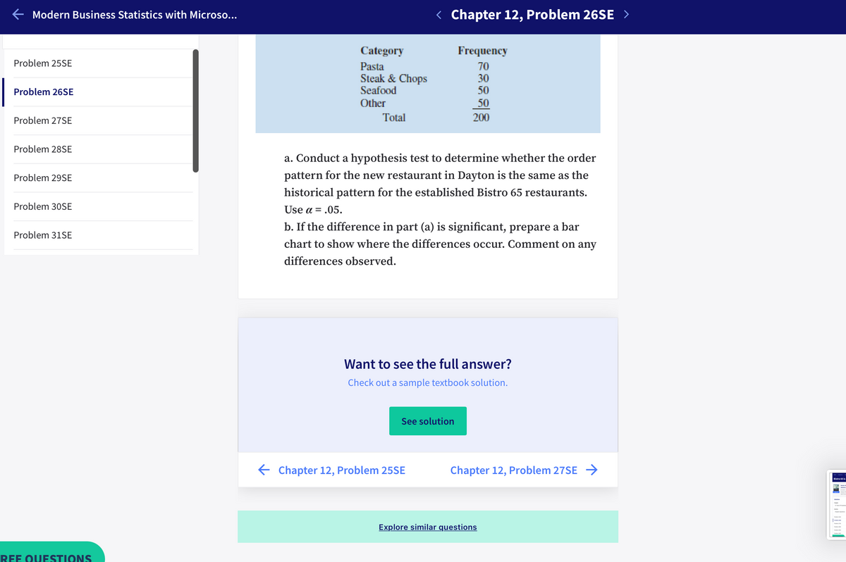 E Modern Business Statistics with Microso...
< Chapter 12, Problem 26SE >
Category
Frequency
Problem 25SE
Pasta
Steak & Chops
Seafood
70
30
Problem 26SE
50
Other
50
Problem 27SE
Total
200
Problem 28SE
a. Conduct a hypothesis test to determine whether the order
Problem 29SE
pattern for the new restaurant in Dayton is the same as the
historical pattern for the established Bistro 65 restaurants.
Problem 30SE
Use a = .05.
b. If the difference in part (a) is significant, prepare a bar
Problem 31SE
chart to show where the differences occur. Comment on any
differences observed.
Want to see the full answer?
Check out a sample textbook solution.
See solution
E Chapter 12, Problem 25SE
Chapter 12, Problem 27SE →
Bistro 65 is
Explore similar questions
REE QUESTIONS
