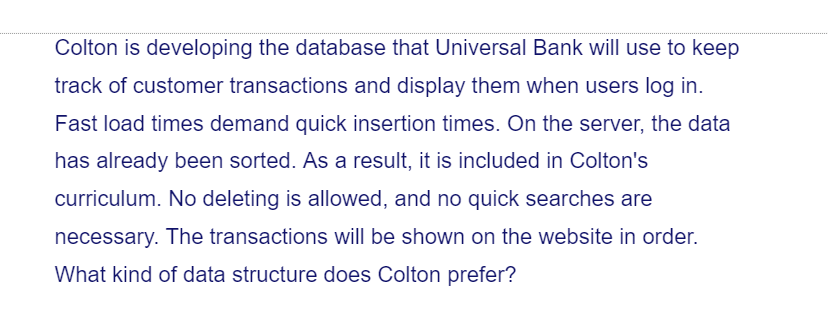 Colton is developing the database that Universal Bank will use to keep
track of customer transactions and display them when users log in.
Fast load times demand quick insertion times. On the server, the data
has already been sorted. As a result, it is included in Colton's
curriculum. No deleting is allowed, and no quick searches are
necessary. The transactions will be shown on the website in order.
What kind of data structure does Colton prefer?