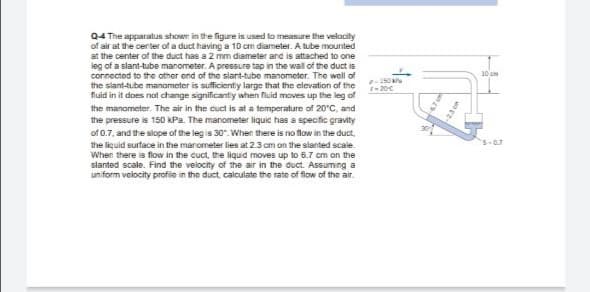 Q4 The apparatus shown in the figure is used lo measure the velacily
of air at the center of a duct having a 10 cm diameter. A tube mounted
at the center of the duct has a 2 mm diameter and is attached to one
leg of a slant-tube manometer. A pressure tap in the wall of the duct is
connected to the other end of the slant-tube manometer. The well of
the slant-tube manometer is sufficientiy large that the clevation of the
fluid in it does not change significantiy when fluid moves up the leg of
10 em
r-20C
the manometer. The air in the cuct is at a temperature of 20°C, and
the pressure is 150 kPa. The manometer liquic has a specfic gravity
of 0.7, and the slope of the leg is 30. When there is no flow in the duct,
s-0.7
the liquid surface in the manometer lies at 2.3 cm on the slanted scale.
When there is flow in the cuct, the liquid moves up to 6.7 cm on the
slanted scale. Find the velocity of the air in the duct. Assuming a
uniform velocity profile in the duct calculate the rate of flow of the air.
