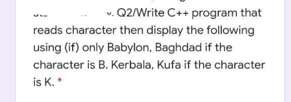 v. Q2/Write C++ program that
reads character then display the following
using (if) only Babylon, Baghdad if the
character is B. Kerbala, Kufa if the character
is K. *
