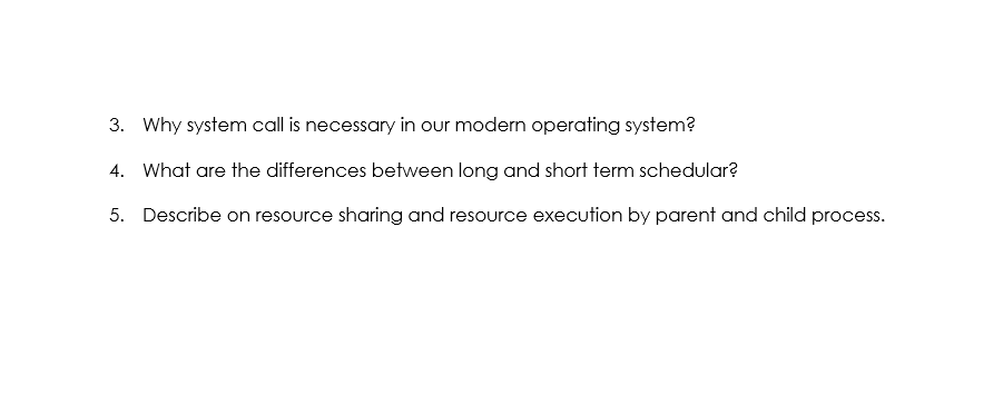 3. Why system call is necessary in our modern operating system?
4. What are the differences between long and short term schedular?
5. Describe on resource sharing and resource execution by parent and child process.
