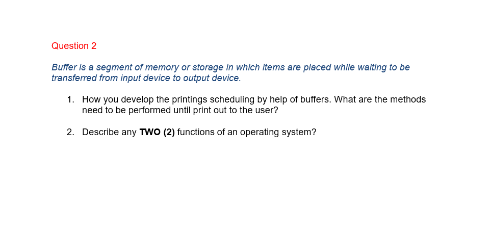 Question 2
Buffer is a segment of memory or storage in which items are placed while waiting to be
transferred from input device to output device.
1. How you develop the printings scheduling by help of buffers. What are the methods
need to be performed until print out to the user?
2. Describe any TWO (2) functions of an operating system?
