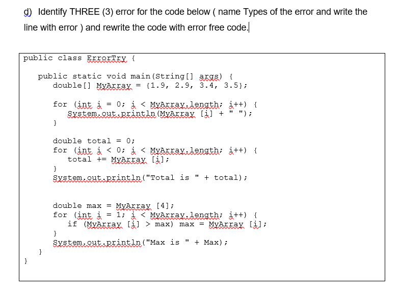 d) Identify THREE (3) error for the code below ( name Types of the error and write the
line with error ) and rewrite the code with error free code.
public class ErrorTry {
public static void main (String [] args) {
double [] MyArray = {1.9, 2.9, 3.4, 3.5};
w n men
for (int i
System.outprintln (MyArray li] + " ");
= 0; i < MyArray.length; i++) {
}
double total = 0;
for (int i < 0; i < MyArray.length; i++) {
total += MyArray [i];
}
System.out println ("Total is " + total);
double max
= MyArray [4];
= 1;
< MyArray. length; i++) {
for (int i
if (MyArray li] > max) max = MyArray [i];
wom
}
System.out.println ("Max is
+ Max) ;
}
}
