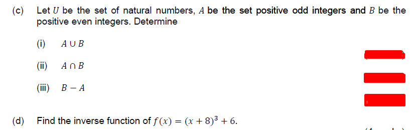 (c) Let U be the set of natural numbers, A be the set positive odd integers and B be the
positive even integers. Determine
(i)
AUB
(ii)
AnB
(ii)
В — А
(d) Find the inverse function of f (x) = (x + 8)³ + 6.
