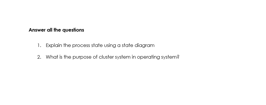 Answer all the questions
1. Explain the process state using a state diagram
2. What is the purpose of cluster system in operating system?
