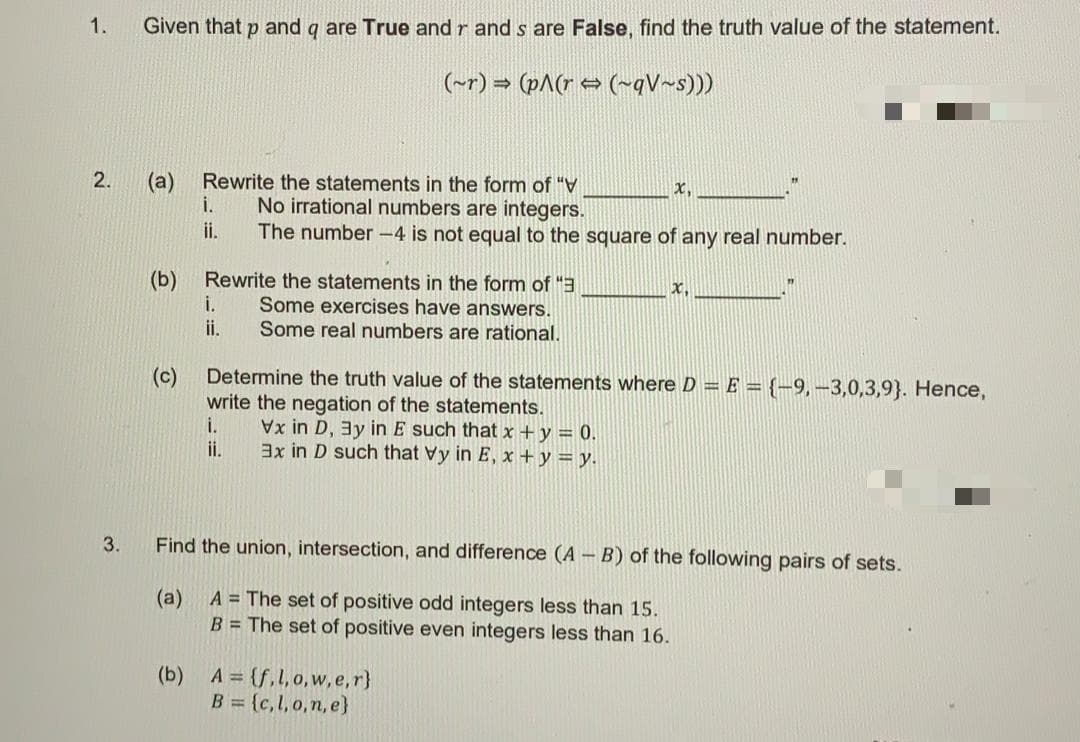 1.
Given that p and q are True and r and s are False, find the truth value of the statement.
(~r) = (pA(r → (~qV~s)))
2.
(а)
Rewrite the statements in the form of "
i.
x,
No irrational numbers are integers.
The number -4 is not equal to the square of any real number.
ii.
(b)
Rewrite the statements in the form of "3
i.
ii.
x,
Some exercises have answers.
Some real numbers are rational.
(c)
Determine the truth value of the statements where D = E = {-9, –3,0,3,9}. Hence,
write the negation of the statements.
i.
i.
x in D, 3y in E such that x +y = 0.
3x in D such that Vy in E, x + y = y.
3.
Find the union, intersection, and difference (A - B) of the following pairs of sets.
(a)
A = The set of positive odd integers less than 15.
B = The set of positive even integers less than 16.
(b)
A = (f,l,o,w,e,r}
B = {c,l, o,n, e}
