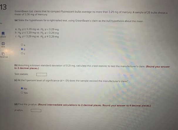 13
GreenBeam Ltd, claims that its compact fluorescent bulbs average no more than 3.29 mg of mercury. A sample of 25 bulbs shows a
mean of 3.36 mg of mercury.
(e) State the hypotheses for a right-tailed test, using GreenBeam's claim as the null hypothesis about the mean.
a Ha 2329 mg vs. H u<3.29 mg
b Hous3.29 mg vs. Hị u>329 mg
c H =329 mg vs. H p+3.29 mg
eBook
Hirt
sterences
(b) Assuming e known standerd deviation of 0.21 mg, calculate the z test statistic to test the manufacturer's claim. (Round your answer
to 2 decimal pleces.)
Test statistic
(e) At the 1 percent level of significance (a O1) does the sample exceed the manufacturer's claim?
No
O Yes
(d) Find the pvalue. (Round intermediate calculations to 2 decimal places. Round your answer to 4 decimal pleces.)
Pvalue
