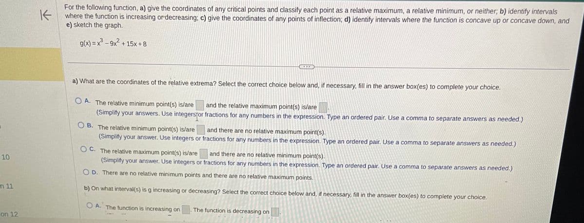 10
n 11
on 12
K
For the following function, a) give the coordinates of any critical points and classify each point as a relative maximum, a relative minimum, or neither; b) identify intervals
where the function is increasing or decreasing; c) give the coordinates of any points of inflection; d) identify intervals where the function is concave up or concave down, and
e) sketch the graph.
g(x) = x³ - 9x² +15x+8
a) What are the coordinates of the relative extrema? Select the correct choice below and, if necessary, fill in the answer box(es) to complete your choice.
OA. The relative minimum point(s) is/are and the relative maximum point(s) is/are
(Simplify your answers. Use integersfor
OB. The relative minimum point(s) is/are
(Simplify your answer. Use integers or
OC. The relative maximum point(s) is/are
and there are no relative minimum point(s).
(Simplify your answer. Use integers or fractions for any numbers in the expression. Type an ordered pair. Use a comma to separate answers as needed.)
OD. There are no relative minimum points and there are no relative maximum points.
b) On what interval(s) is g increasing or decreasing? Select the correct choice below and, if necessary, fill in the answer box(es) to complete your choice.
OA. The function is increasing on The function is decreasing on
fractions for any numbers in the expression. Type an ordered pair. Use a comma to separate answers as needed.)
and there are no relative maximum point(s).
fractions for any numbers in the expression. Type an ordered pair. Use a comma to separate answers as needed.)