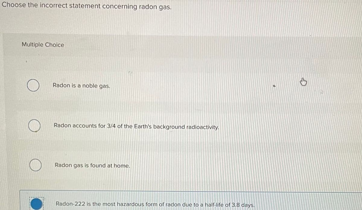 Choose the incorrect statement concerning radon gas.
Multiple Choice
O
Radon is a noble gas.
Radon accounts for 3/4 of the Earth's background radioactivity.
Radon gas is found at home.
Radon-222 is the most hazardous form of radon due to a half-life of 3.8 days.