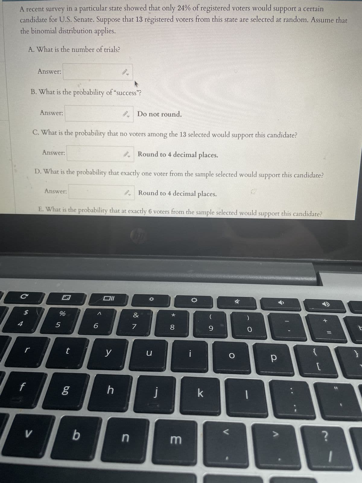 ### Binomial Probability Distribution Example

A recent survey in a particular state showed that only 24% of registered voters would support a certain candidate for U.S. Senate. Suppose that 13 registered voters from this state are selected at random. Assume that the binomial distribution applies.

**A. What is the number of trials?**

**Answer:** [ ]

---

**B. What is the probability of "success"?**

**Answer:** [ ]  
*Do not round.*

---

**C. What is the probability that no voters among the 13 selected would support this candidate?**

**Answer:** [ ]  
*Round to 4 decimal places.*

---

**D. What is the probability that exactly one voter from the sample selected would support this candidate?**

**Answer:** [ ]  
*Round to 4 decimal places.*

---

**E. What is the probability that exactly 6 voters from the sample selected would support this candidate?**

**Answer:** [ ]  
*Round to 4 decimal places.*

---

### Explanation
In this example, we are using the binomial probability distribution to model the likelihood of a certain number of successes in a series of independent trials. Here, a "success" is defined as a registered voter supporting the candidate.

- **Number of trials** (\( n \)) is the total number of registered voters selected, which is 13.
- **Probability of success** (\( p \)) is the percentage of voters who support the candidate, which is 24% or 0.24 in decimal form.

To calculate the probability for different scenarios (e.g., no voters supporting, exactly one voter supporting, exactly six voters supporting), we use the binomial probability formula:

\[ P(X = k) = \binom{n}{k} p^k (1-p)^{n-k} \]

Where:
- \( \binom{n}{k} \) is the binomial coefficient,
- \( k \) is the number of successes,
- \( p \) is the probability of success,
- \( (1-p) \) is the probability of failure,
- \( n \) is the number of trials.

Please ensure to use appropriate statistical tools or software to obtain the precise probabilities, and remember to round off your answers as instructed (to 4 decimal places where specified).