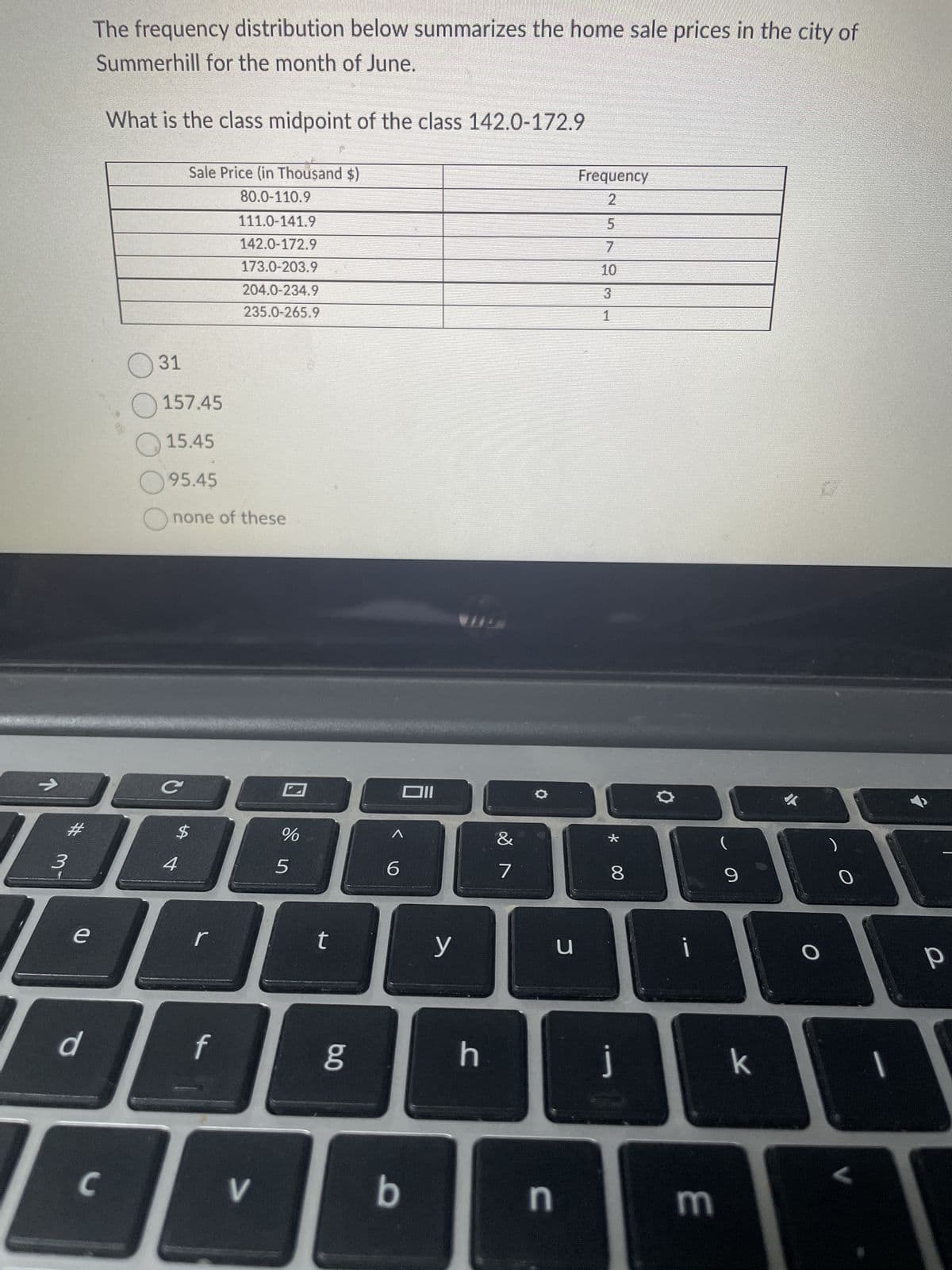 1
3
e
The frequency distribution below summarizes the home sale prices in the city of
Summerhill for the month of June.
d
What is the class midpoint of the class 142.0-172.9
C
31
157.45
15.45
95.45
none of these
C
Sale Price (in Thousand $)
80.0-110.9
111.0-141.9
142.0-172.9
173.0-203.9
204.0-234.9
235.0-265.9
I
I
$
4
f
V
%
5
t
6.0
6
Oll
b
y
h
7
O
n
u
Frequency
2
5
7
3
1
* 00
8
i
m
(
9
k
✔
P
O