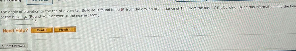 The angle of elevation to the top of a very tall Building is found to be 6° from the ground at a distance of 1 mi from the base of the building. Using this information, find the heig
of the building. (Round your answer to the nearest foot.)
ft
Need Help?
Submit Answer
Read It
Watch It