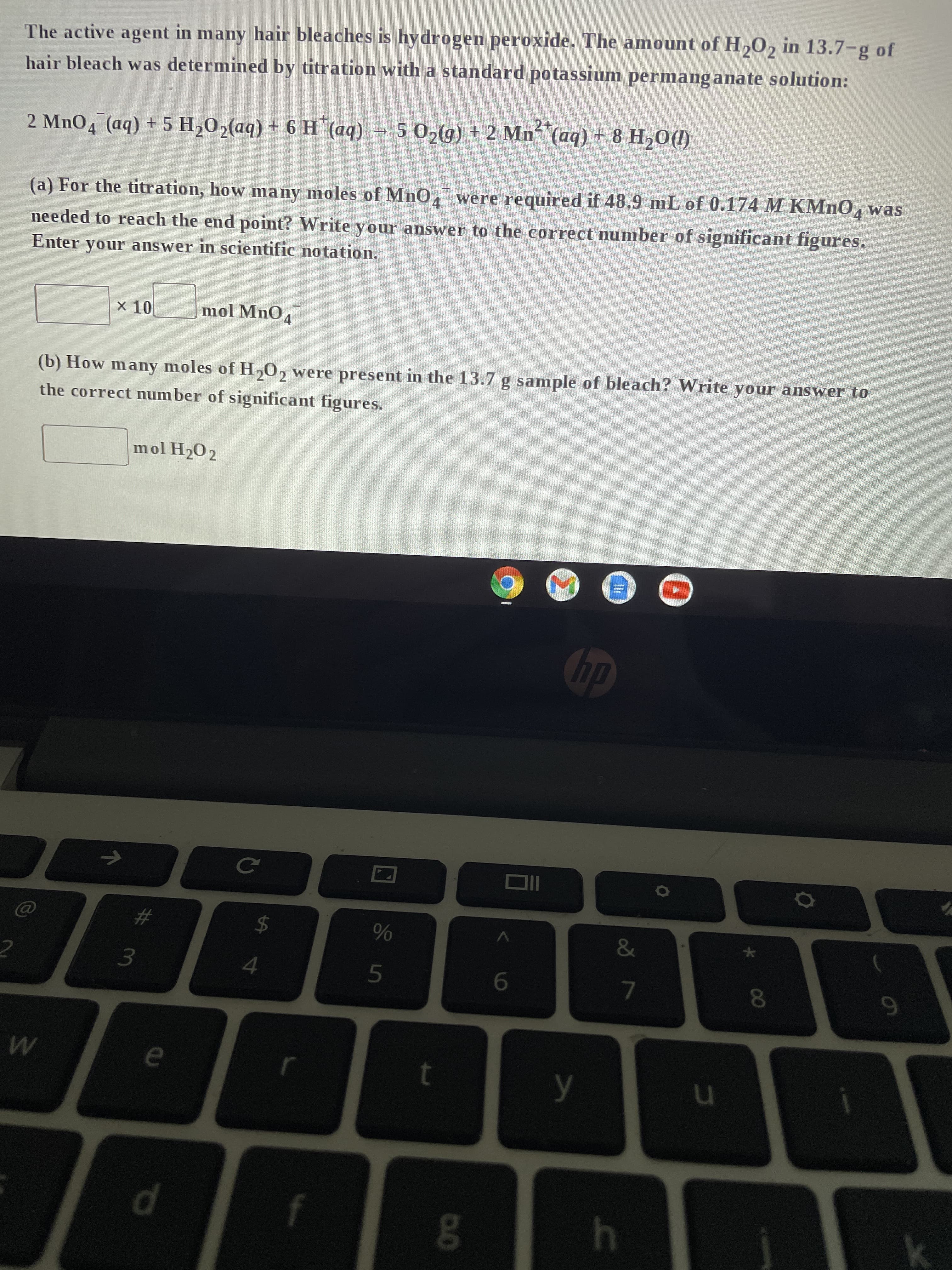 2
The active agent in many hair bleaches is hydrogen peroxide. The amount of H₂O2 in 13.7-g of
hair bleach was determined by titration with a standard potassium permanganate solution:
2 MnO4 (aq) + 5 H2₂O₂(aq) + 6 H*(aq) → 5 O₂(g) + 2 Mn²+ (aq) + 8 H₂O(1)
(a) For the titration, how many moles of MnO4 were required if 48.9 mL of 0.174 M KMnO4 was
needed to reach the end point? Write your answer to the correct number of significant figures.
Enter your answer in scientific notation.
x 10 mol MnO4
(b) How many moles of H₂O₂ were present in the 13.7 g sample of bleach? Write your answer to
the correct number of significant figures.
mol H₂02
NO
→
W
#
3
* m
e
d
с
4
r
f
un so
t
0.0
Oll
y
&
7
h
u
00
8
O
9