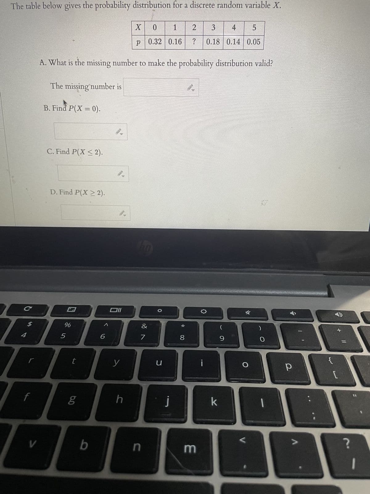 The table below gives the probability distribution for a discrete random variable X.
C
ܠܓ
$
V
The missing number is
B. Find P(X = 0).
C. Find P(X ≤2).
A. What is the missing number to make the probability distribution valid?
D. Find P(X ≥ 2).
%
5
un de
r
7
6.0
b
^
6
Oll
y
X
0
1
p 0.32 0.16
h
ho
&
n
O
u
j
*
2
?
8
E
3
4
5
0.18 0.14 0.05
i
k
(
9
O
L
O
1
р
-
[
=
?
-