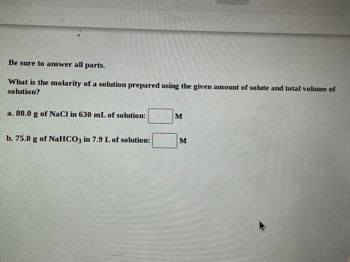 Be sure to answer all parts.
What is the molarity of a solution prepared using the given amount of solute and total volume of
solution?
a. 80.0 g of NaCl in 630 mL of solution:
b. 75.0 g of NAHCO3 in 7.9 L of solution:
