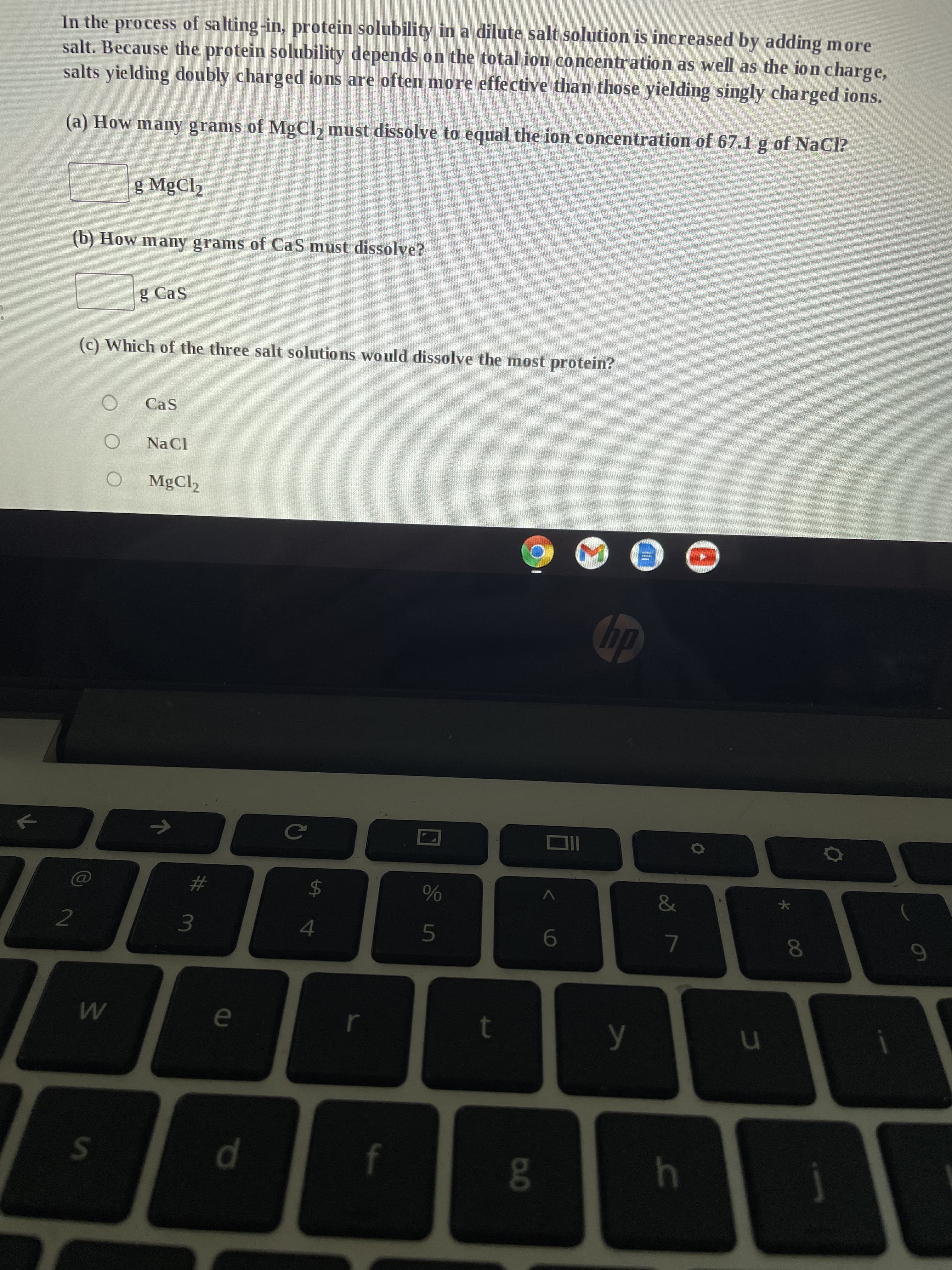 In the process of salting-in, protein solubility in a dilute salt solution is increased by adding more
salt. Because the protein solubility depends on the total ion concentration as well as the ion charge,
salts yielding doubly charged ions are often more effective than those yielding singly charged ions.
(a) How many grams of MgCl₂ must dissolve to equal the ion concentration of 67.1 g of NaCl?
g MgCl₂
(b) How many grams of CaS must dissolve?
g Cas
(c) Which of the three salt solutions would dissolve the most protein?
O
Cas
Na Cl
O MgCl₂
hp
2
W
S
71
3
e
d
с
%
5
$
4
L
t
8.0
6
y
&
7
h
★
8
9
10
u
00