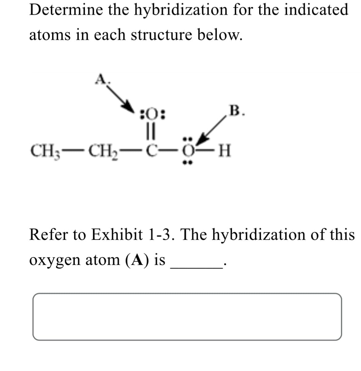 Determine the hybridization for the indicated
atoms in each structure below.
B.
:0:
||
CH3 CH₂ C- -O-H
Refer to Exhibit 1-3. The hybridization of this
oxygen atom (A) is