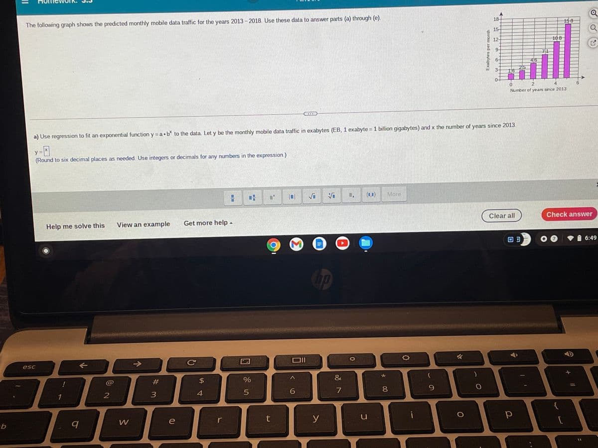 The following graph shows the predicted monthly mobile data traffic for the years 2013 -2018. Use these data to answer parts (a) through (e).
18
158
15-
12-
108
71
46
3-
2
4
Number of years since 2013
a) Use regression to fit an exponential function y = a•b to the data. Let y be the monthly mobile data traffic in exabytes (EB, 1 exabyte = 1 billion gigabytes) and x the number of years since 2013
y
(Round to six decimal places as needed. Use integers or decimals for any numbers in the expression.)
(0,1)
More
Help me solve this
View an example
Get more help-
Clear all
Check answer
6:49
esc
->
%23
$4
&
1
4
6
7
8.
e
r
t
y
Exabytes per month
9.
