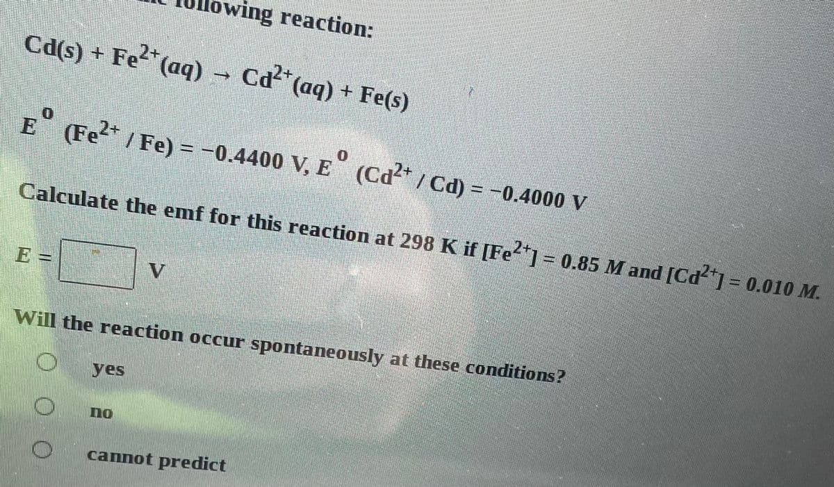 Cd(s) + Fe²+ (aq) → Cd²+ (aq) + Fe(s)
(Fe²+ / Fe) = -0.4400 V, E (Cd²+ / Cd) = -0.4000 V
Calculate the emf for this reaction at 298 K if [Fe²+] = 0.85 M and [Cd²+] = 0.010 M.
2
yes
ing reaction:
V
Will the reaction occur spontaneously at these conditions?
no
cannot predict