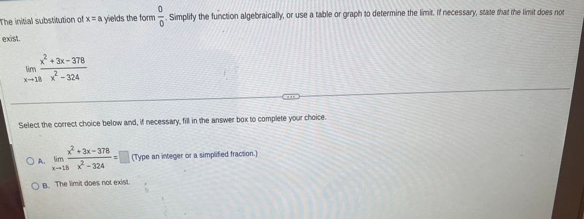 0
The initial substitution of x = a yields the form. Simplify the function algebraically, or use a table or graph to determine the limit. If necessary, state that the limit does not
exist.
x + 3x-378
lim
X-18 x - 324
2
Select the correct choice below and, if necessary, fill in the answer box to complete your choice.
x² + 3x-378
²²-324
OB. The limit does not exist.
OA. lim
x-18
(Type an integer or a simplified fraction.)