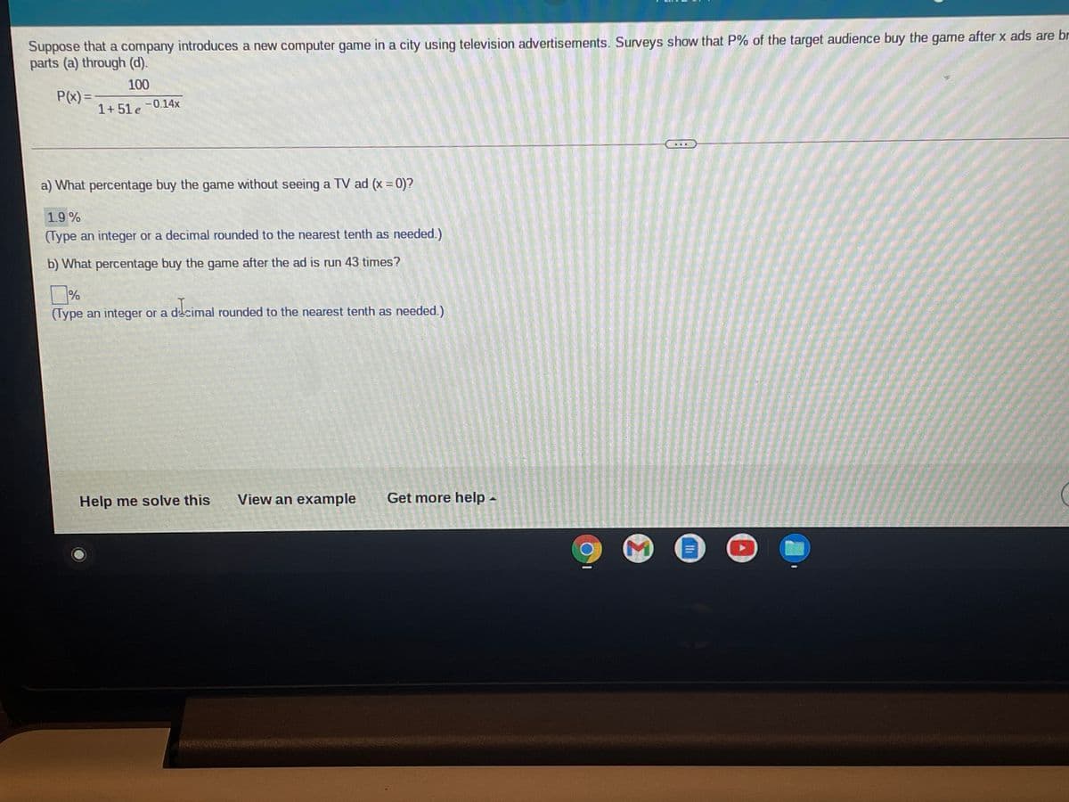 Suppose that a company introduces a new computer game in a city using television advertisements. Surveys show that P% of the target audience buy the game after x ads are br
parts (a) through (d).
100
P(x) =
-0.14x
1+51 e
a) What percentage buy the game without seeing a TV ad (x 0)?
%3D
1.9%
(Type an integer or a decimal rounded to the nearest tenth as needed.)
b) What percentage buy the game after the ad is run 43 times?
%
(Type an integer or a decimal rounded to the nearest tenth as needed.)
Help me solve this
View an example
Get more help -
