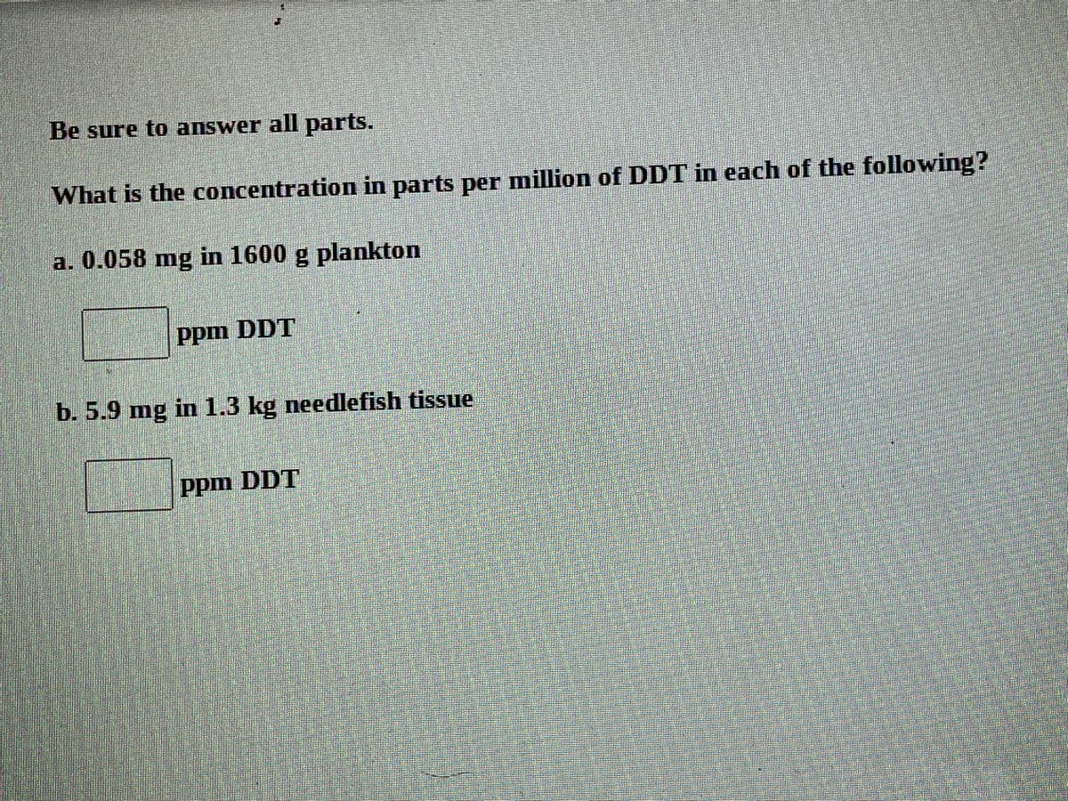 Be sure to answer all parts.
What is the concentration in parts per million of DDT in each of the following?
a. 0.058 mg in 1600 g plankton
Ppm DDT
b. 5.9 mg in 1.3 kg needlefish tissue
ppm DDT
