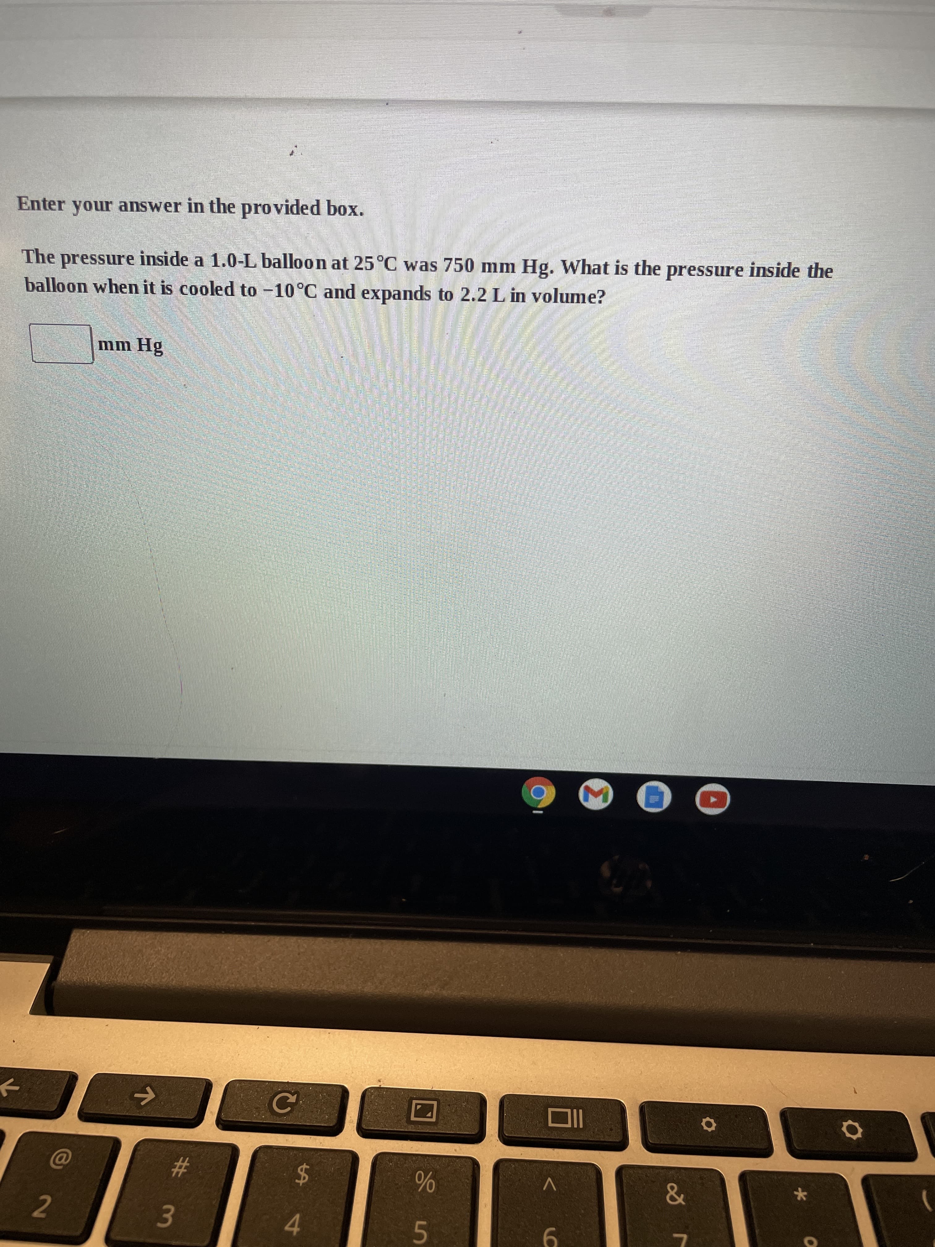 6
%# m
Enter your answer in the provided box.
The pressure inside a 1.0-L balloon at 25°C was 750 mm Hg. What is the pressure inside the
balloon when it is cooled to -10°C and expands to 2.2 L in volume?
%24
4
2.
V
&
