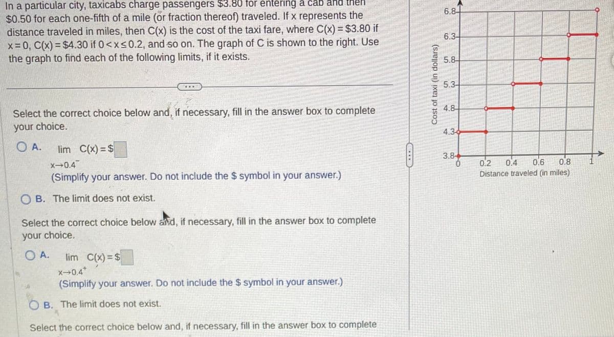 In a particular city, taxicabs charge passengers $3.80 for entering a cab and
$0.50 for each one-fifth of a mile (or fraction thereof) traveled. If x represents the
distance traveled in miles, then C(x) is the cost of the taxi fare, where C(x) = $3.80 if
x=0, C(x) = $4.30 if 0<x≤0.2, and so on. The graph of C is shown to the right. Use
the graph to find each of the following limits, if it exists.
Select the correct choice below and, if necessary, fill in the answer box to complete
your choice.
TU
A. lim C(x)=$
X-0.4
(Simplify your answer. Do not include the $ symbol in your answer.)
OB. The limit does not exist.
Select the correct choice below and, if necessary, fill in the answer box to complete
your choice.
O A.
lim C(x)=$
X-0.4*
(Simplify your answer. Do not include the $ symbol in your answer.)
OB. The limit does not exist.
Select the correct choice below and, if necessary, fill in the answer box to complete
FEED
Cost of taxi (in dollars)
6.8-
6.3
5.8
4.8
0.2 0.4 0.6
Distance traveled (in miles)