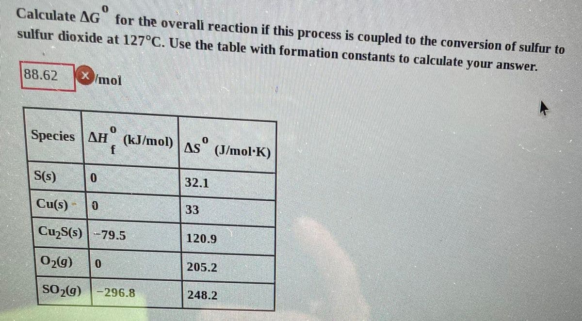 Calculate AG for the overall reaction if this process is coupled to the conversion of sulfur to
sulfur dioxide at 127°C. Use the table with formation constants to calculate your answer.
88.62 X mol
Species AH (kJ/mol) AS
f
S(s)
Cu(s) 0
Cu₂S(s)-79.5
0
O₂(g) 0
SO₂(g) -296.8
32.1
33
(J/mol·K)
120.9
205.2
248.2