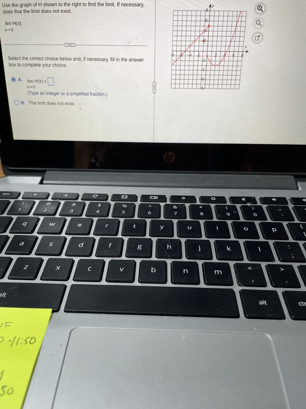 Use the graph of H shown to the right to find the limit. If necessary,
state that the limit does not exist.
lim H(x)
X-3
Select the correct choice below and, if necessary, fill in the answer
box to complete your choice.
esc
alt
A.
OB. The limit does not exist.
50
lim H(x) =
9
(Type an integer or a simplified fraction.)
DABAE
3
a
Z
F
0-11:50
2
W
S
X
e
d
с
C
4
r
f
%
5
V
t
g
Dil
6
b
-B
y
hp
h
&
B
7
-4 --2
*
18880
J
n
j
2
6
8
ob
Ay
m
9
X
k
O
1
alt
р
{
ctr