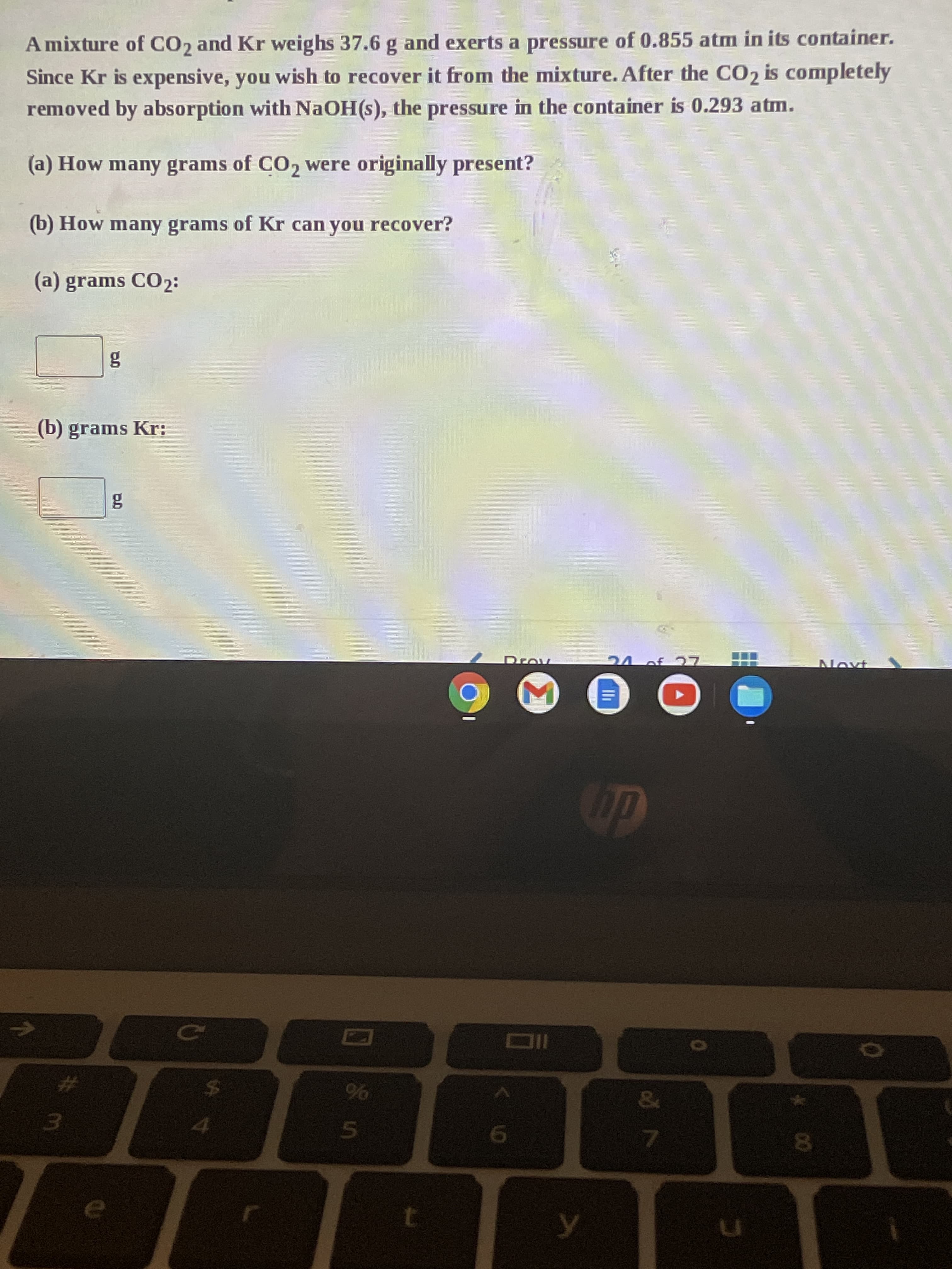 A mixture of CO2 and Kr weighs 37.6 g and exerts a pressure of 0.855 atm in its container.
Since Kr is expensive, you wish to recover it from the mixture. After the CO2 is completely
removed by absorption with NaOH(s), the pressure in the container is 0.293 atm.
(a) How many grams of CO2 were originally present?
(b) How many grams of Kr can you recover?
(a) grams CO2:
(b) grams Kr:
3.
8.
