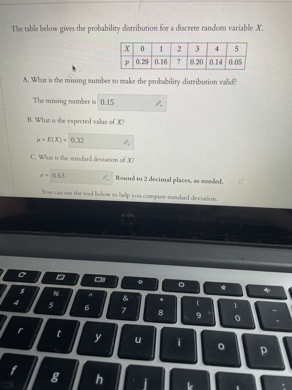 The table below gives the probability distribution for a discrete random variable X.
с
A. What is the missing number to make the probability distribution valid?
The missing number is 0.15
B. What is the expected value of X?
μ= E(X)= 0.32
r
σ = 0.63
C. What is the standard deviation of X?
%
16
5
t
Round to 2 decimal places, as needed.
You can use the tool below to help you compute standard deviation.
6.0
^
6
X
0
1
2
P 0.29 0.16 ?
Oll
y
0.
h
Up
&
7
1
u
*
3 4 5
0.20 0.14 0.05
8
-
(
9
O
0
р
-