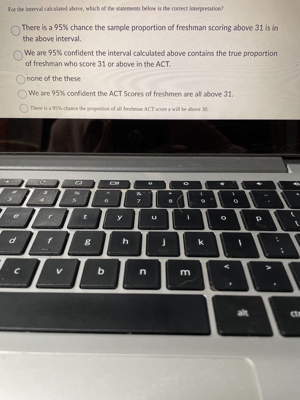 For the interval calculated above, which of the statements below is the correct interpretation?
1
O
There is a 95% chance the sample proportion of freshman scoring above 31 is in
the above interval.
O
We are 95% confident the interval calculated above contains the true proportion
of freshman who score 31 or above in the ACT.
3
#
Onone of the these
We are 95% confident the ACT Scores of freshmen are all above 31.
e
d
There is a 95% chance the proportion of all freshman ACT score a will be above 30.
C
$
4
r
f
JE
V
с
IL
O
%
5
t
6.0
b
Dll
<6
y
h
&
7
n
✪
u
j
* 00
8
O
i
m
(
9
k
O
O
alt
р
>
[
ctr