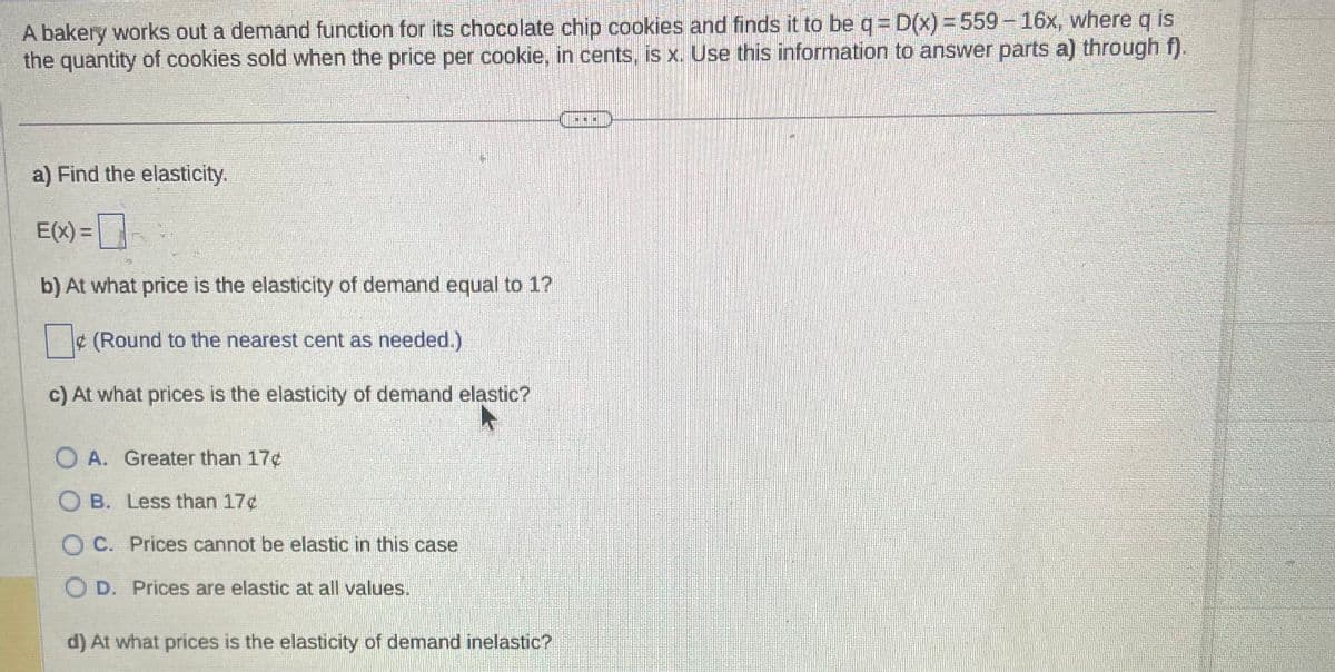 A bakery works out a demand function for its chocolate chip cookies and finds it to be q = D(x) = 559 - 16x, where q is
the quantity of cookies sold when the price per cookie, in cents, is x. Use this information to answer parts a) through f).
a) Find the elasticity.
E(x) =
b) At what price is the elasticity of demand equal to 1?
0 (Round to the nearest cent as needed.)
c) At what prices is the elasticity of demand elastic?
O A. Greater than 17¢
OB. Less than 17¢
OC. Prices cannot be elastic in this case
D. Prices are elastic at all values.
d) At what prices is the elasticity of demand inelastic?
O