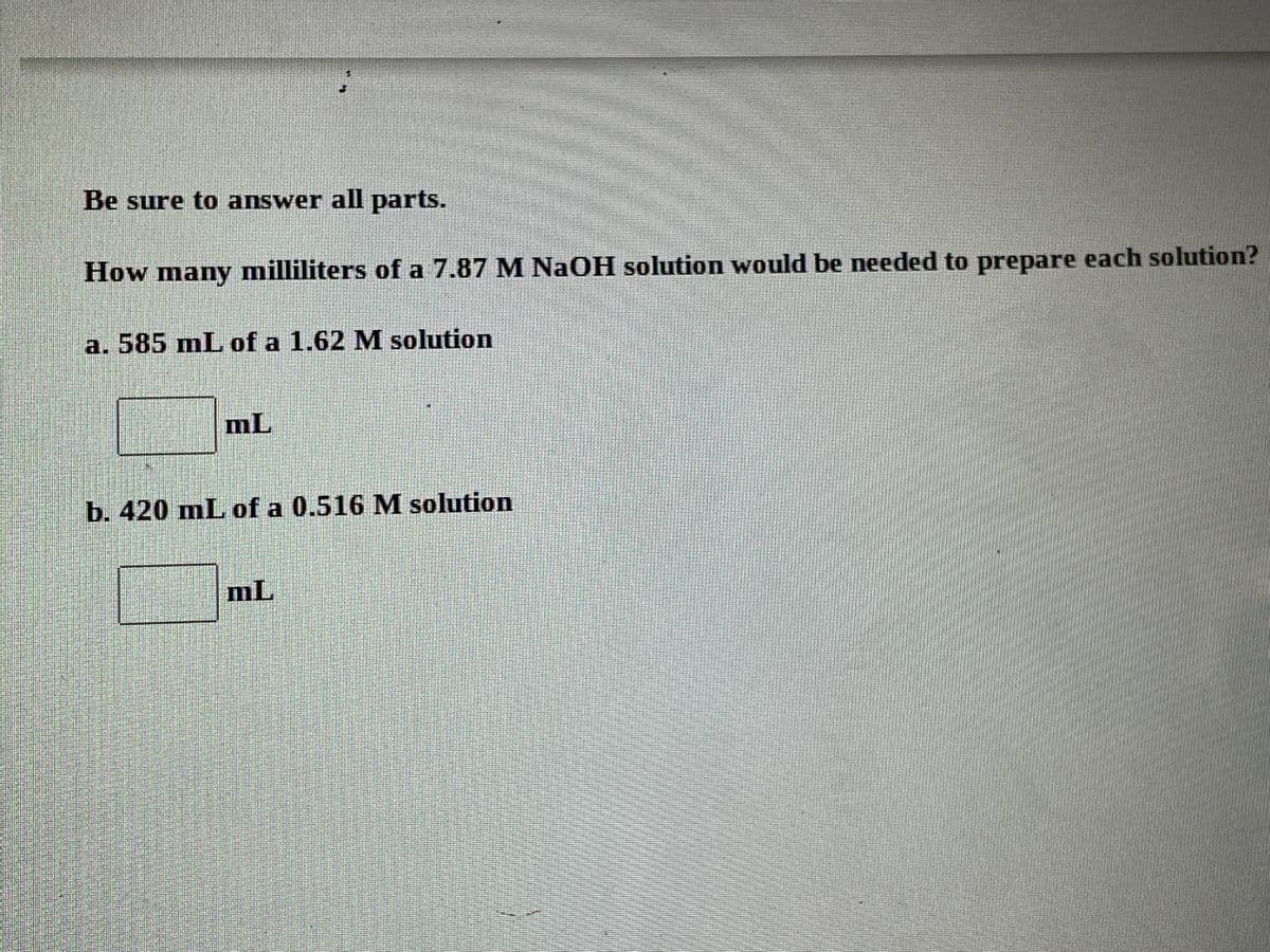 Be sure to answer all parts.
How many milliliters of a 7.87 M NaOH solution would be needed to prepare each solution?
a. 585 mL of a 1.62 M solution
mL
b. 420 mL of a 0.516 M solution
mL
