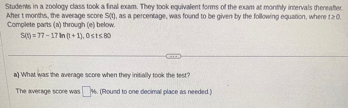 Students in a zoology class took a final exam. They took equivalent forms of the exam at monthly intervals thereafter.
After t months, the average score S(t), as a percentage, was found to be given by the following equation, where t≥0.
Complete parts (a) through (e) below.
S(t)=77-17 In (t+1), 0≤t≤80
HO
a) What was the average score when they initially took the test?
The average score was %. (Round to one decimal place as needed.)