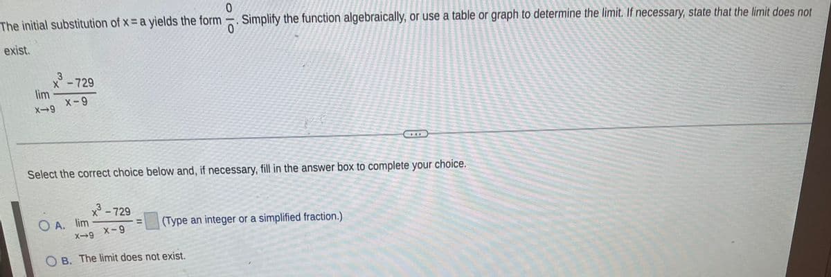 0
The initial substitution of x = a yields the form
0
exist.
3
X - 729
X-9
lim
X-9
Select the correct choice below and, if necessary, fill in the answer box to complete your
OA. lim
x³ - 729
=
Simplify the function algebraically, or use a table or graph to determine the limit. If necessary, state that the limit does not
(Type an integer or a simplified fraction.)
X-9 X-9
OB. The limit does not exist.
choice.