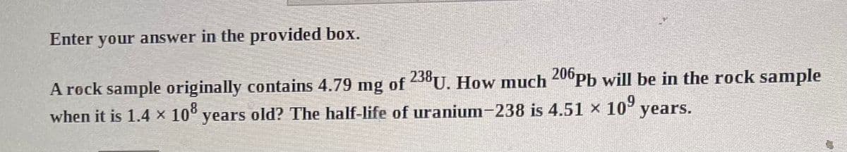 Enter your answer in the provided box.
A rock sample originally contains 4.79 mg of 238U. How much 206Pb will be in the rock sample
when it is 1.4 × 108 years old? The half-life of uranium-238 is 4.51 × 109 years.