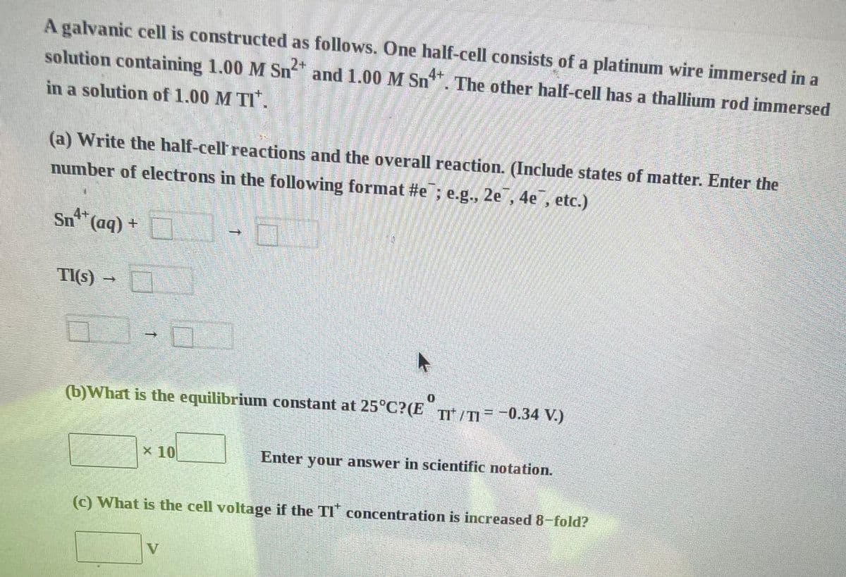 A galvanic cell is constructed as follows. One half-cell consists of a platinum wire immersed in a
solution containing 1.00 M Sn² and 1.00 M Sn4+. The other half-cell has a thallium rod immersed
in a solution of 1.00 M TI*.
(a) Write the half-cell reactions and the overall reaction. (Include states of matter. Enter the
number of electrons in the following format #e; e.g., 2e, 4e, etc.)
N
Sn²+ (aq) +
TI(s) →
C
(b) What is the equilibrium constant at 25°C?(ETI/TI= -0.34 V.)
x 10
Enter your answer in scientific notation.
(c) What is the cell voltage if the TI concentration is increased 8-fold?
V