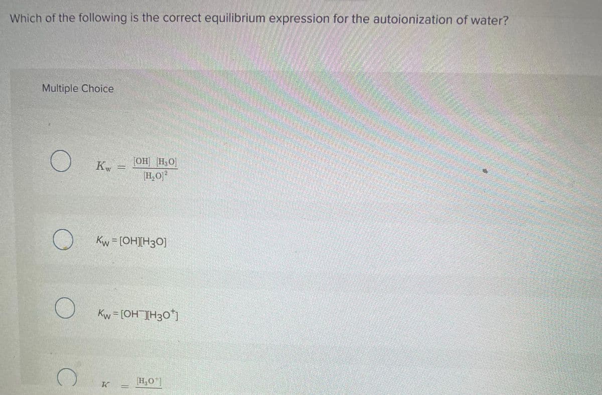 Which of the following is the correct equilibrium expression for the autoionization of water?
Multiple Choice
O
Kw
OH H₂O
H₂0²
Kw = [OH][H3O]
Kw = [OH¯][H3O*]
Ke
H₂O