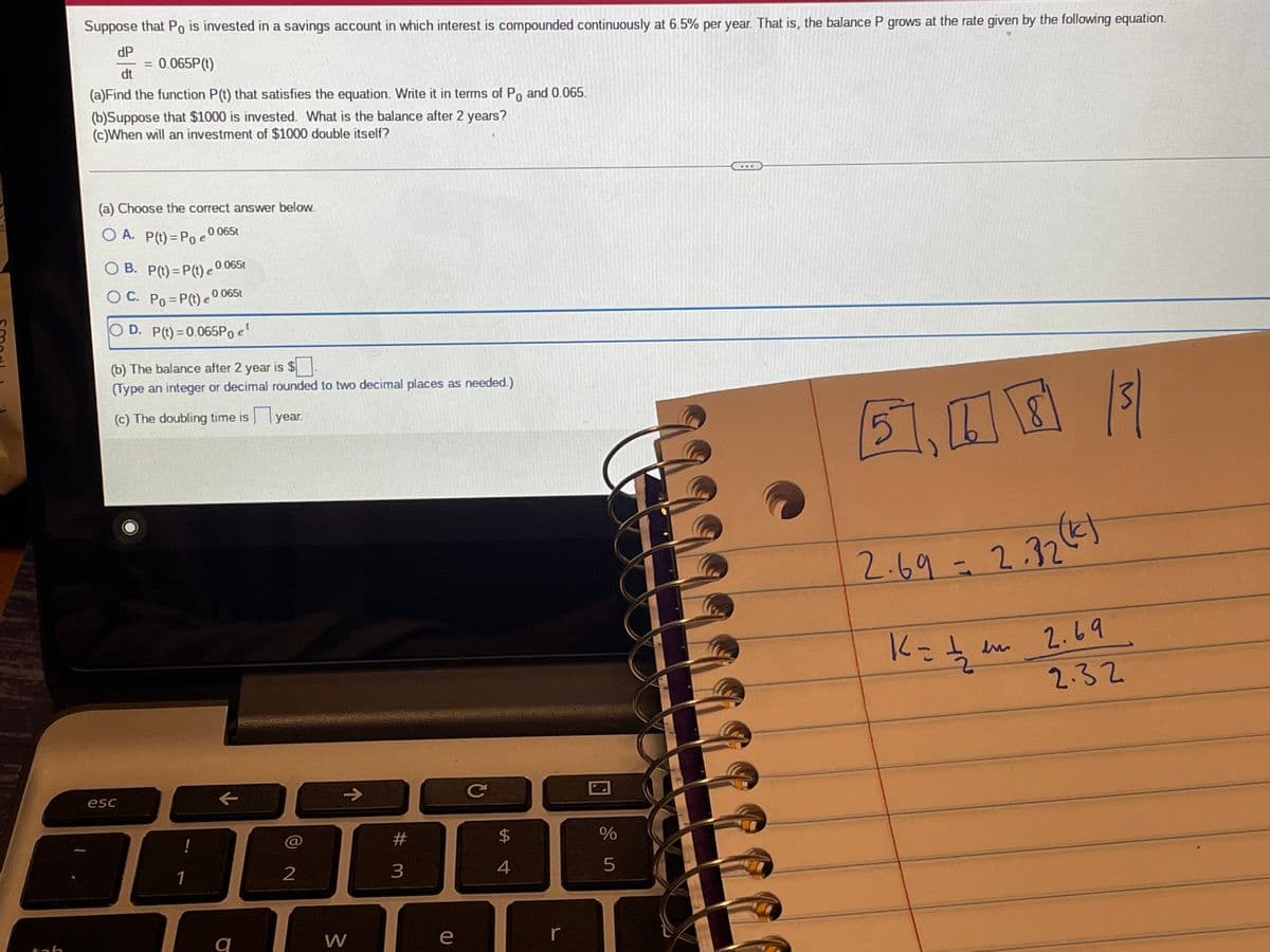 Suppose that Po is invested in a savings account in which interest is compounded continuously at 6.5% per year. That is, the balance P grows at the rate given by the following equation.
dP
0.065P(t)
%3D
dt
(a)Find the function P(t) that satisfies the equation. Write it in terms of Po and 0.065.
(b)Suppose that $1000 is invested. What is the balance after 2 years?
(c)When will an investment of $1000 double itself?
...
(a) Choose the correct answer below.
O A. P(t) = Po e0
0 065t
O B. P(t)= P(t) e0 065t
O C. Po =P(t) e0 065t
O D. P(t)=0.065P0 e
(b) The balance after 2 year is $
(Type an integer or decimal rounded to two decimal places as needed.)
(c) The doubling time isyear.
5)
2.69-2.32
2.69
2.32
->
Ce
esc
#3
$
1
2
3
4
e
tah
