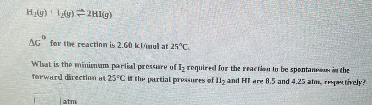 H₂(g) + I₂(g) ⇒2HI(g)
AG for the reaction is 2.60 kJ/mol at 25°C.
What is the minimum partial pressure of I2 required for the reaction to be spontaneous in the
forward direction at 25°C if the partial pressures of H₂ and HI are 8.5 and 4.25 atm, respectively?
atm