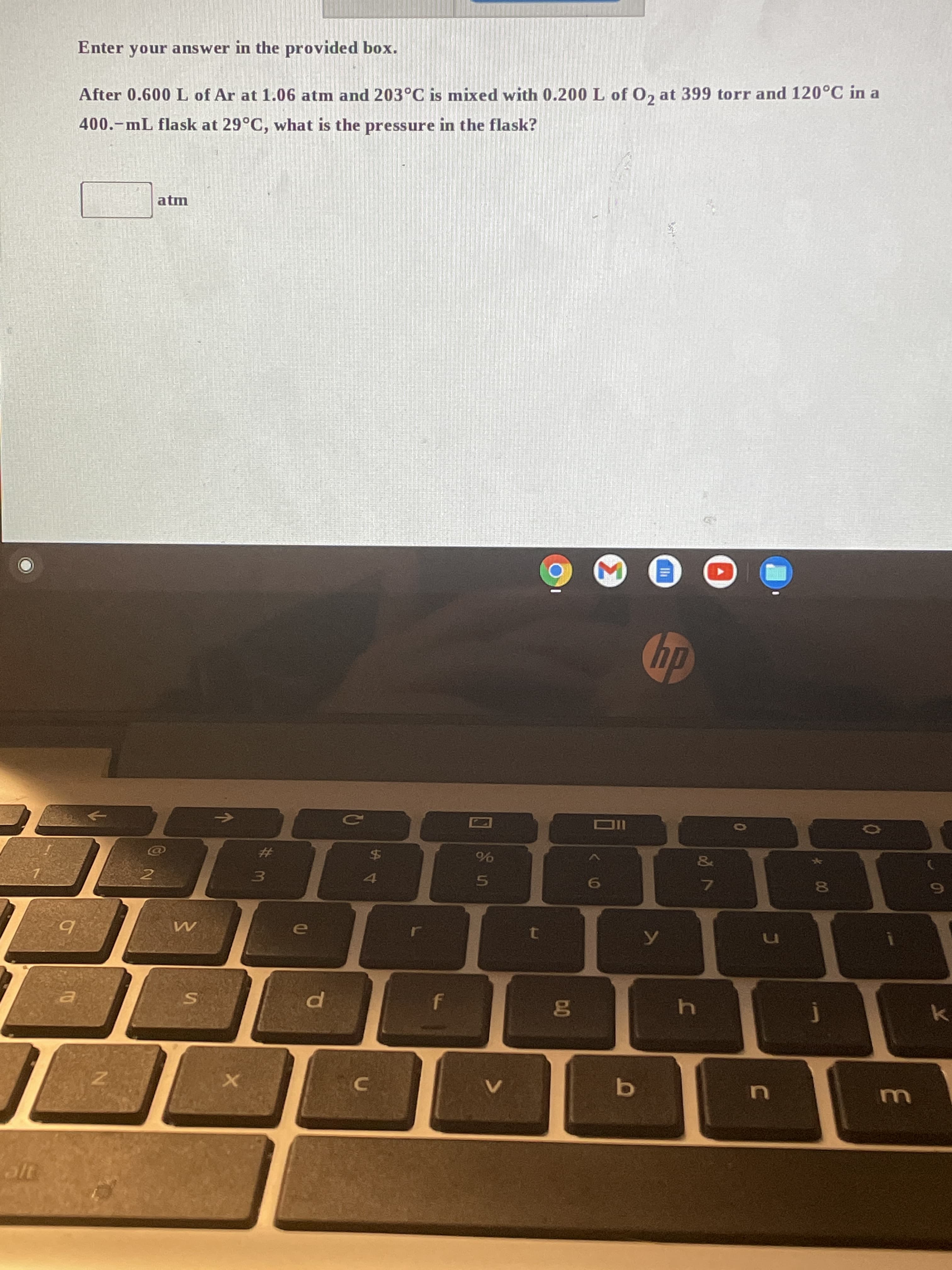 00
Enter your answer in the provided box.
After 0.600 L of Ar at 1.06 atm and 203°C is mixed with 0.200 L of O, at 399 torr and 120°C in a
400.-mL flask at 29°C, what is the pressure in the flask?
atm
并
&
$4
()
6)
e
k
